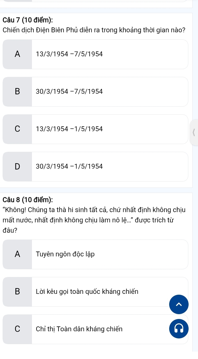 Chiến dịch Điện Biên Phủ diễn ra trong khoảng thời gian nào?
A 13/3/1954 −7/5/1954
B 30/3/1954 −7/5/1954
C 13/3/1954 −1/5/1954
D 30/3/1954 −1/5/1954
Câu 8 (10 điểm):
“Không! Chúng ta thà hi sinh tất cả, chứ nhất định không chịu
mất nước, nhất định không chịu làm nô lệ...' được trích từ
đâu?
A€£ Tuyên ngôn độc lập
B Lời kêu gọi toàn quốc kháng chiến
C Chỉ thị Toàn dân kháng chiến