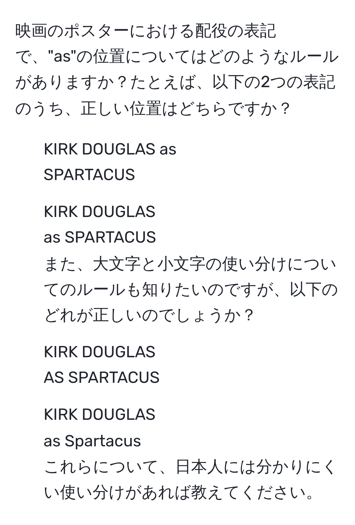 映画のポスターにおける配役の表記で、"as"の位置についてはどのようなルールがありますか？たとえば、以下の2つの表記のうち、正しい位置はどちらですか？  
1. KIRK DOUGLAS as  
SPARTACUS  
2. KIRK DOUGLAS  
as SPARTACUS  
また、大文字と小文字の使い分けについてのルールも知りたいのですが、以下のどれが正しいのでしょうか？  
1. KIRK DOUGLAS  
AS SPARTACUS  
2. KIRK DOUGLAS  
as Spartacus  
これらについて、日本人には分かりにくい使い分けがあれば教えてください。