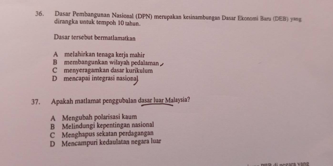 Dasar Pembangunan Nasional (DPN) merupakan kesinambungan Dasar Ekonomi Baru (DEB) yang
dirangka untuk tempoh 10 tahun.
Dasar tersebut bermatlamatkan
A melahirkan tenaga kerja mahir
B membangunkan wilayah pedalaman
Cmenyeragamkan dasar kurikulum
D mencapai integrasi nasional
37. Apakah rnatlamat penggubalan dasar luar Malaysia?
A Mengubah polarisasi kaum
B Melindungi kepentingan nasional
C Menghapus sekatan perdagangan
D Mencampuri kedaulatan negara luar
pBB di negara vàng