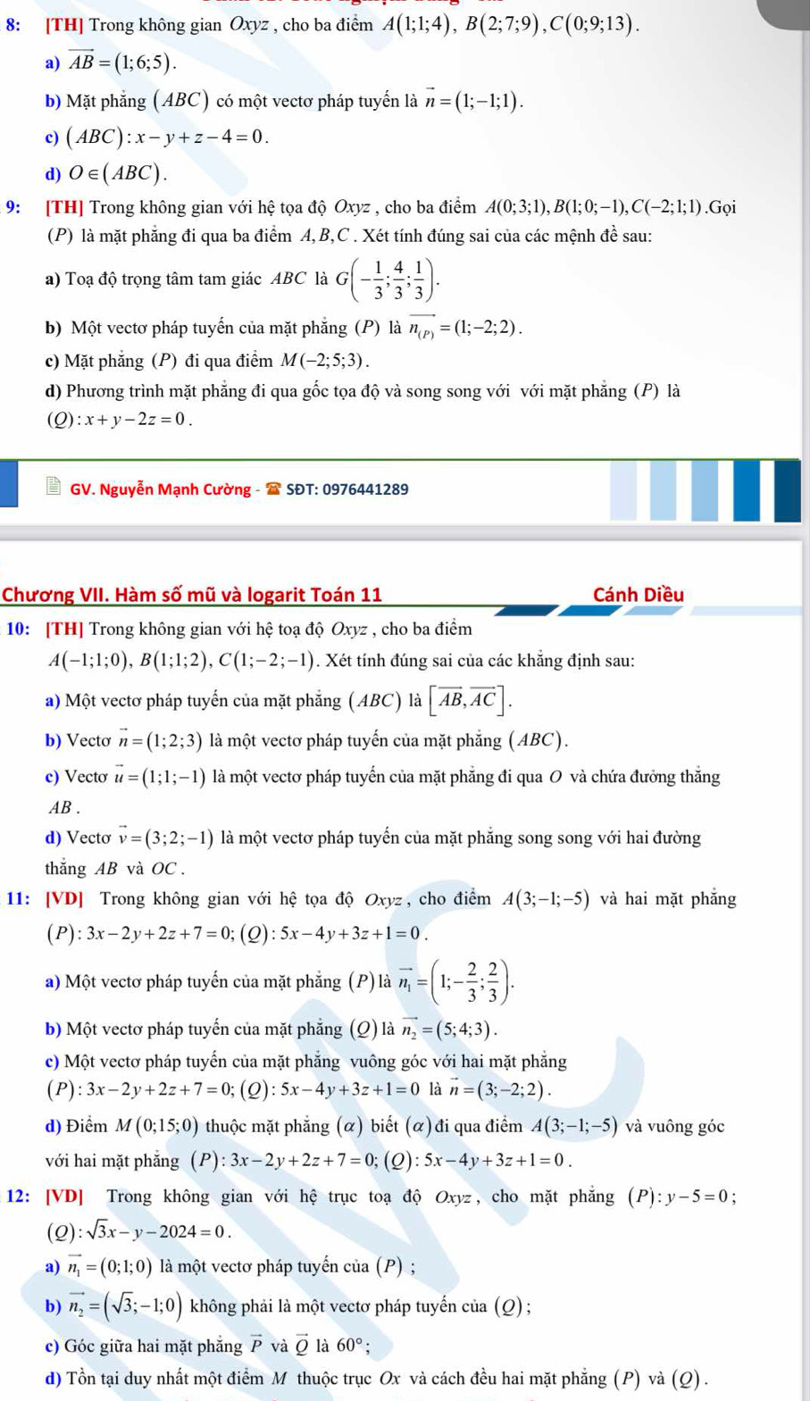 8: [TH] Trong không gian Oxyz , cho ba điểm A(1;1;4),B(2;7;9),C(0;9;13).
a) vector AB=(1;6;5).
b) Mặt phẳng (ABC) có một vectơ pháp tuyến là vector n=(1;-1;1).
c) (ABC):x-y+z-4=0.
d) O∈ (ABC).
9: [TH] Trong không gian với hệ tọa độ Oxyz , cho ba điểm A(0;3;1),B(1;0;-1),C(-2;1;1).Gọi
(P) là mặt phẳng đi qua ba điểm A,B,C . Xét tính đúng sai của các mệnh đề sau:
a) Toạ độ trọng tâm tam giác ABC là G(- 1/3 ; 4/3 ; 1/3 ).
b) Một vectơ pháp tuyến của mặt phẳng (P) là vector n_(P)=(1;-2;2).
c) Mặt phẳng (P) đi qua điểm M(-2;5;3).
d) Phương trình mặt phẳng đi qua gốc tọa độ và song song với với mặt phẳng (P) là
(Q) :x+y-2z=0.
GV. Nguyễn Mạnh Cường -  SĐT: 0976441289
Chương VII. Hàm số mũ và logarit Toán 11 Cánh Diều
10: [TH] Trong không gian với hệ toạ độ Oxyz , cho ba điểm
A(-1;1;0),B(1;1;2),C(1;-2;-1). Xét tính đúng sai của các khẳng định sau:
a) Một vectơ pháp tuyến của mặt phẵng (ABC) là [overline AB,overline AC].
b) Vectơ vector n=(1;2;3) là một vectơ pháp tuyến của mặt phẳng (ABC).
c) Vecto vector u=(1;1;-1) là một vectơ pháp tuyến của mặt phẳng đi qua O và chứa đưởng thắng
AB .
d) Vectơ vector v=(3;2;-1) là một vectơ pháp tuyến của mặt phẳng song song với hai đường
thắng AB và OC .
11: [VD] Trong không gian với hệ tọa độ Oxyz, cho điểm A(3;-1;-5) và hai mặt phẳng
(P): 3x-2y+2z+7=0;(Q): :5x-4y+3z+1=0.
a) Một vectơ pháp tuyến của mặt phẳng (P) là vector n_1=(1;- 2/3 ; 2/3 ).
b) Một vectơ pháp tuyến của mặt phẳng (Q) là vector n_2=(5;4;3).
c) Một vectơ pháp tuyến của mặt phẳng vuông góc với hai mặt phẳng
(P):3x-2y+2z+7=0; (Q):5x-4y+3z+1=0 là vector n=(3;-2;2).
d) Điểm M(0;15;0) thuộc mặt phẳng (α) biết (α) đi qua điểm A(3;-1;-5) và vuông góc
với hai mặt phẳng (P):3x-2y+2z+7=0;;(Q): 5x-4y+3z+1=0.
12: [VD] Trong không gian với hệ trục toạ độ Oxyz, cho mặt phẳng (P):y-5=0;
(c ) :sqrt(3)x-y-2024=0.
a) vector n_1=(0;1;0) là một vectơ pháp tuyến của (P) ;
b) vector n_2=(sqrt(3);-1;0) không phải là một vectơ pháp tuyến của (Q) ;
c) Góc giữa hai mặt phẳng vector P và vector QI à 60°
d) Tồn tại duy nhất một điểm M thuộc trục Ox và cách đều hai mặt phẳng (P) và (Q) .