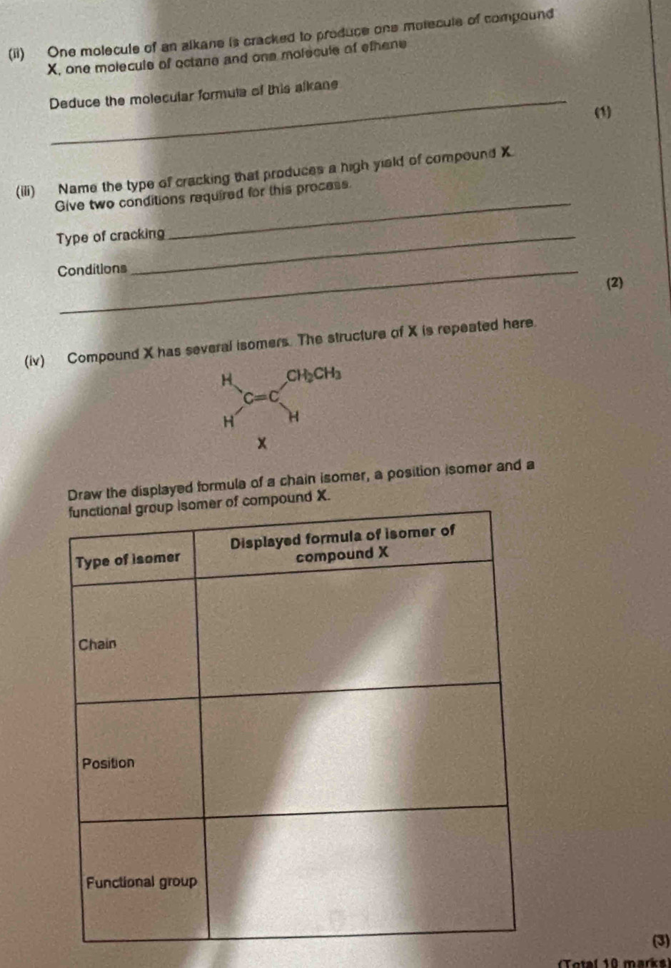 (ii) One molecule of an alkane is cracked to produce one motecule of compound
X, one molecule of octane and one molecule of ethene
Deduce the molecular formula of this alkane
(1)
_
(iii) Name the type of cracking that produces a high yield of compound X
Give two conditions required for this process
Type of cracking
Conditions
(2)
(iv) Compound X has several isomers. The structure of X is repeated here.
raw the displayed formula of a chain isomer, a position isomer and a
(3)
Total 10 marks