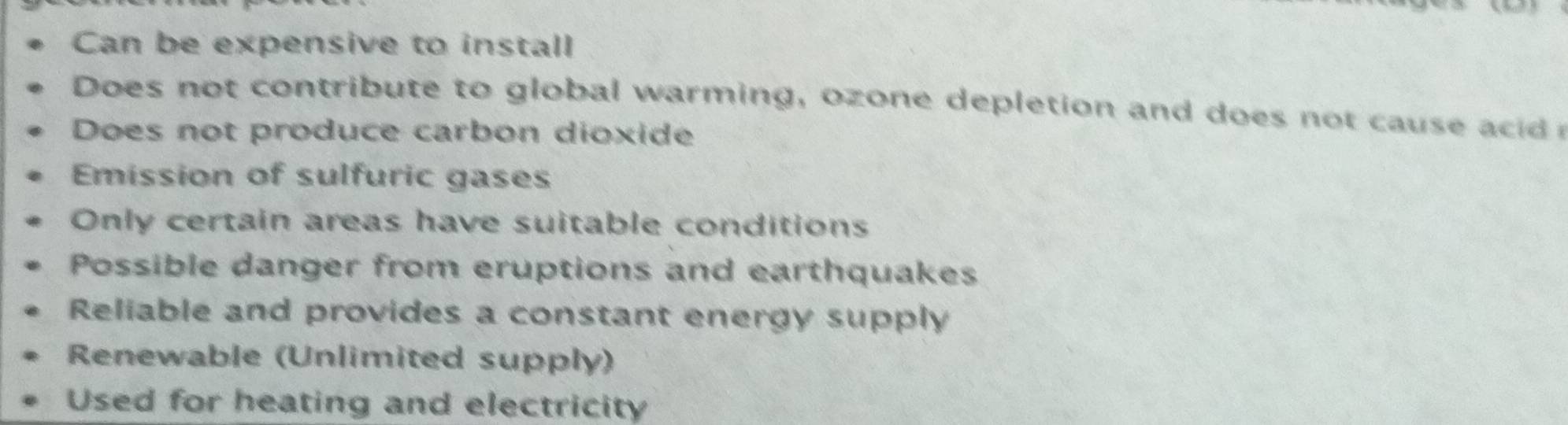 Can be expensive to install
Does not contribute to global warming, ozone depletion and do es no ca
Does not produce carbon dioxide
Emission of sulfuric gases
Only certain areas have suitable conditions
Possible danger from eruptions and earthquakes
Reliable and provides a constant energy supply
Renewable (Unlimited supply)
Used for heating and electricity