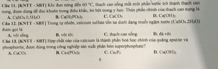 [KNTT - SBT] Khi đun nóng đến 60°C , thạch cao sống mất một phần nước trở thành thạch cao
nung, được dùng để đúc khuôn trong điêu khắc, bó bột trong y học. Thàn phần chính của thạch cao nung là
A. CaSO_4.0,5H_2O. B. Ca(H_2PO_4)_2. C. CaCO_3. D. Ca(OH)_2. 
Câu 12. [KNTT - SBT] Trong tự nhiên, calcium sulfate tồn tại dưới dạng muối ngậm nước (6 (CaSO_4.2H_2O)
được gọi là
A. vôi sống. B. vôi tôi C. thạch cao sống. D. đá vôi.
Câu 13. [KNTT - SBT] Hợp chất nào của calcium là thành phần hoá học chính của quặng apatite và
phosphorite, được dùng trong công nghiệp sản xuất phân bón superphosphate?
A. CaCO_3. B. Ca_3(PO_4)_2. C. Ca_3P_2. D. Ca(OH)_2. 
9