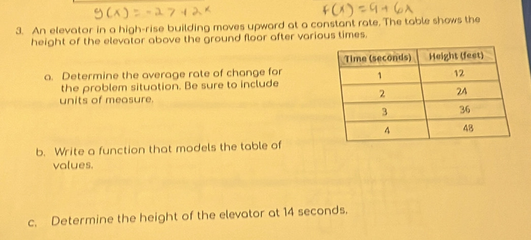 An elevator in a high-rise building moves upward at a constant rate. The table shows the 
height of the elevator above the ground floor after various times. 
a. Determine the average rate of change for 
the problem situation. Be sure to include 
units of measure. 
b. Write a function that models the table of 
values. 
c. Determine the height of the elevator at 14 seconds,