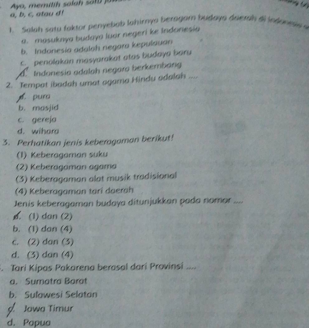 Ayo, memitth sala h sa tu 
a, b, c, atau d!
1. Salah satu faktor penyebab lahirnya beragam budaya daerah di indones
a. masuknya budaya luar negeri ke Indonesia
b. Indonesia adalah negara kepulauan
penolakan masyarakat atas budaya baru
d Indonesia adalah negara berkembang
2. Tempat ibadah umat agama Hindu adalah ....
pura
b. masjid
c. gereja
d. wihara
3. Perhatikan jenis keberagaman berikut!
(1) Keberagaman suku
(2) Keberagaman agama
(3) Keberagaman alat musik tradisional
(4) Keberagaman tari daerah
Jenís keberagaman budaya ditunjukkan pada nomor ....
ø. (1) dan (2)
b. (1) dan (4)
c. (2) dan (3)
d. (3) dan (4)
Tarí Kipas Pakarena berasal darí Provinsi ....
a. Sumatra Barat
b. Sulawesi Selatan
Jawa Timur
d. Papua