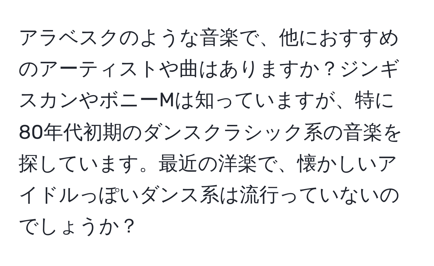 アラベスクのような音楽で、他におすすめのアーティストや曲はありますか？ジンギスカンやボニーMは知っていますが、特に80年代初期のダンスクラシック系の音楽を探しています。最近の洋楽で、懐かしいアイドルっぽいダンス系は流行っていないのでしょうか？