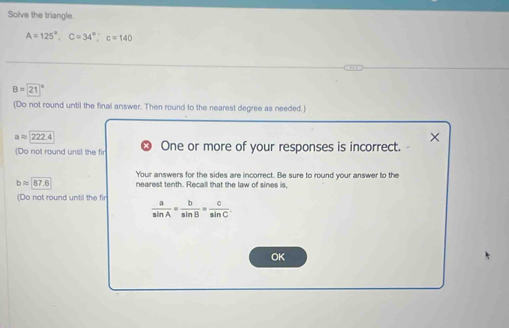Solve the triangle.
A=125°, C=34°, C=140
B=21°
(Do not round until the final answer. Then round to the nearest degree as needed.)
aapprox 222.4
× 
(Do not round until the fir 
One or more of your responses is incorrect. 
Your answers for the sides are incorrect. Be sure to round your answer to the
bapprox 87.6 nearest tenth. Recall that the law of sines is, 
(Do not round until the fir
 a/sin A = b/sin B = c/sin C . 
OK
