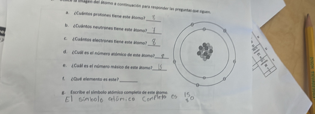 lce la linagen del átomo a continuación para responder las preguntas que siguen. 
_ 
a ¿Cuántos protones tiene este átomo? 
_ 
b. ¿Cuántos neutrones tiene este átomo? 
_ 
c. ¿Cuántos electrones tiene este átomo? 
_ 
d. ¿Cuál es el número atómico de este átomo? 
L 
a 
e. ¿Cuál es el número másico de este átomo?_a 
f. ¿Qué elemento es este? 
_ 
g. Escribe el símbolo atómico completo de este átomo.