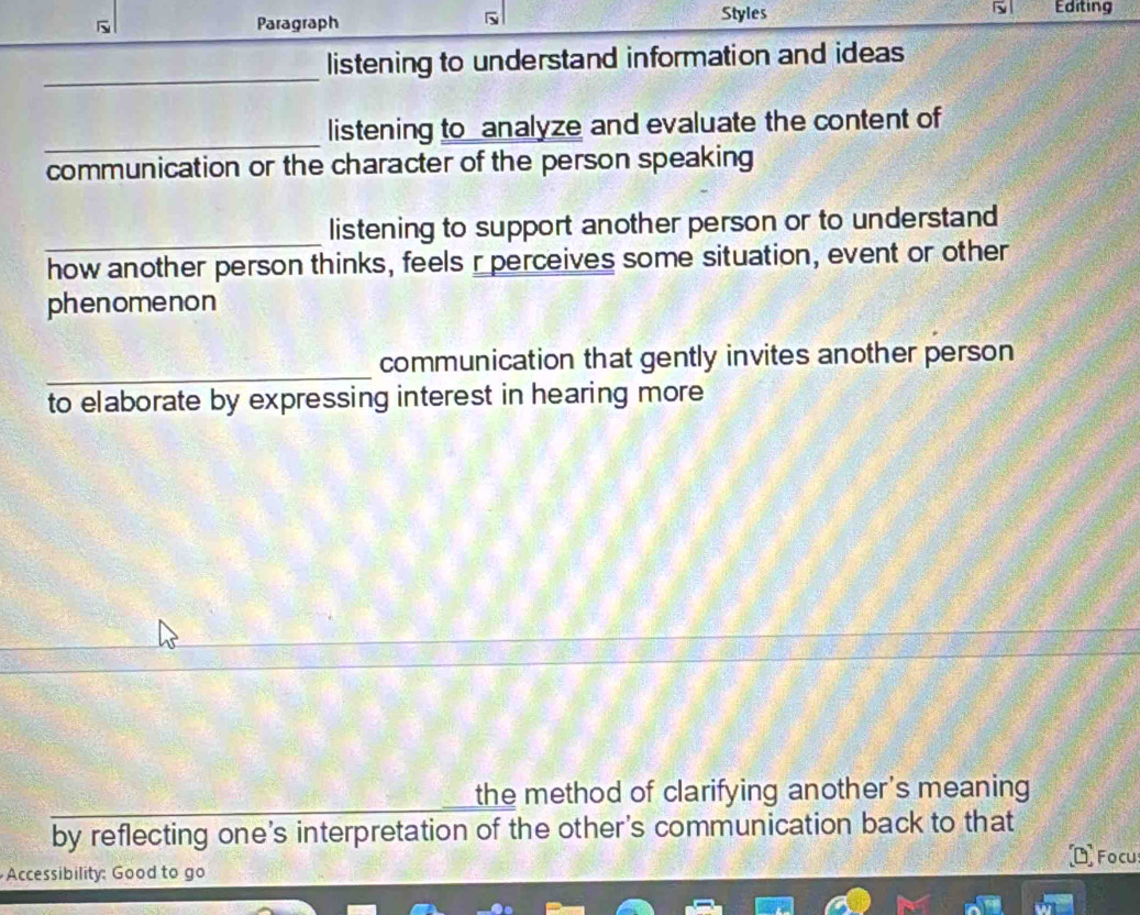 Paragraph Styles Editing 
_ 
listening to understand information and ideas 
_ 
listening to analyze and evaluate the content of 
communication or the character of the person speaking 
_ 
listening to support another person or to understand 
how another person thinks, feels r perceives some situation, event or other 
phenomenon 
_ 
communication that gently invites another person 
to elaborate by expressing interest in hearing more 
the method of clarifying another's meaning 
by reflecting one's interpretation of the other's communication back to that 
Focu 
Accessibility: Good to go