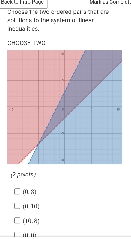 Back to Intro Page Mark as Complete
Choose the two ordered pairs that are
solutions to the system of linear
inequalities.
CHOOSE TWO.
(2 points)
(0,3)
(0,10)
(10,8)
(0.0)