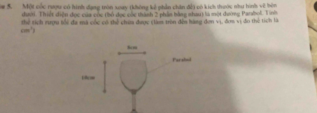 Su S. Một cốc rượu có hình dạng tròn xoay (không kể phần chân đế) có kích thước như hình vẽ bên 
đưới. Thiết điện đọc của cốc (bố đọc cốc thành 2 phần bằng nhau) là một đường Parabol. Tính 
thể tích rượu tối đa mà cốc có thể chứa được (làm tròn đến hàng đơn vị, đơn vị đo thể tích là
cm^3)