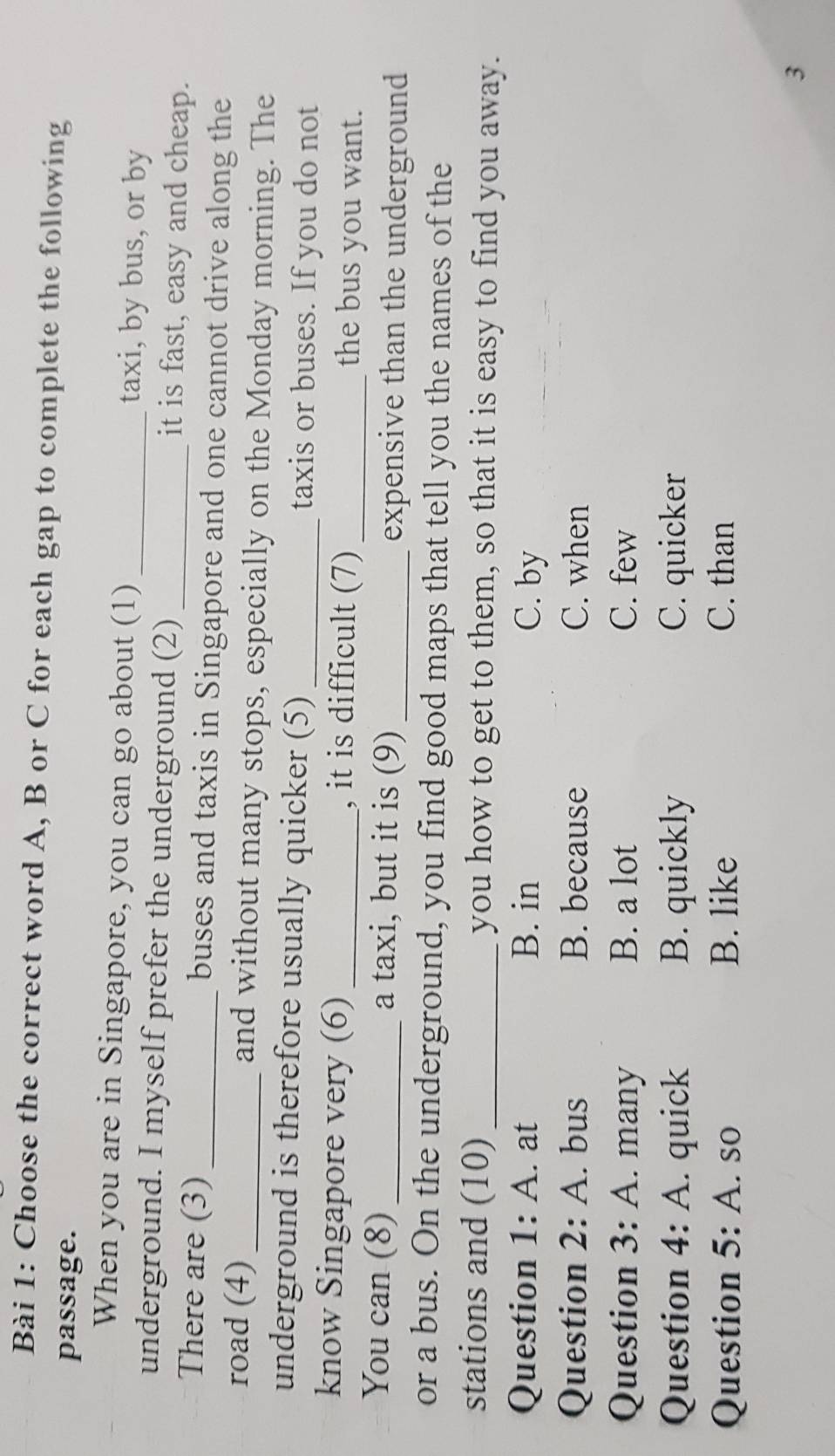 Choose the correct word A, B or C for each gap to complete the following
passage.
When you are in Singapore, you can go about (1) _taxi, by bus, or by
underground. I myself prefer the underground (2) _it is fast, easy and cheap.
There are (3) _buses and taxis in Singapore and one cannot drive along the
road (4) _and without many stops, especially on the Monday morning. The
underground is therefore usually quicker (5)_ taxis or buses. If you do not
know Singapore very (6) _, it is difficult (7) _the bus you want.
You can (8)_ a taxi, but it is (9) _expensive than the underground
or a bus. On the underground, you find good maps that tell you the names of the
stations and (10)_ you how to get to them, so that it is easy to find you away.
Question 1: A. at B. in C. by
Question 2: A. bus B. because C. when
Question 3: A. many B. a lot C. few
Question 4: A. quick B. quickly C. quicker
Question 5: A. so B. like C. than
3