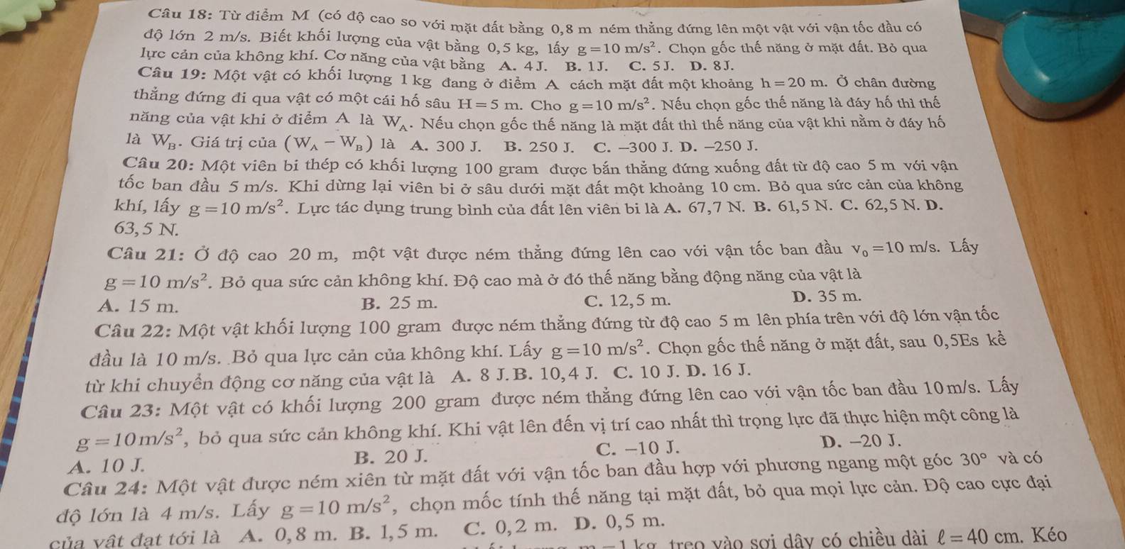 Từ điểm M (có độ cao so với mặt đất bằng 0.8 m ném thẳng đứng lên một vật với vận tốc đầu có
độ lớn 2 m/s. Biết khối lượng của vật bằng 0,5 kg, lấy g=10m/s^2. Chọn gốc thế nặng ở mặt đất. Bỏ qua
lực cản của không khí. Cơ năng của vật bằng A. 4J. B. 1J. C. 5J. D. 8J.
Câu 19: Một vật có khối lượng 1 kg đang ở điểm A cách mặt đất một khoảng h=20m. Ở chân đường
thẳng đứng đi qua vật có một cái hố sâu H=5m. Cho g=10m/s^2. Nếu chọn gốc thế năng là đáy hố thì thế
năng của vật khi ở điểm A là W_A. Nếu chọn gốc thế năng là mặt đất thì thế năng của vật khi nằm ở đáy hố
là W_B. Giá trị của (W_A-W_B) là A. 300 J. B. 250 J. C. -300 J. D. -250 J.
Câu 20: Một viên bi thép có khối lượng 100 gram được bắn thẳng đứng xuống đất từ độ cao 5 m với vận
tốc ban đầu 5 m/s. Khi dừng lại viên bi ở sâu dưới mặt đất một khoảng 10 cm. Bỏ qua sức cản của không
khí, lấy g=10m/s^2. Lực tác dụng trung bình của đất lên viên bi là A. 67,7 N. B. 61,5 N. C. 62,5 N. D.
63, 5 N.
Câu 21: Ở độ cao 20 m, một vật được ném thẳng đứng lên cao với vận tốc ban đầu v_0=10m/s 3. Lấy
g=10m/s^2 *. Bỏ qua sức cản không khí. Độ cao mà ở đó thế năng bằng động năng của vật là
A. 15 m. B. 25 m. C. 12,5 m. D. 35 m.
Câu 22: Một vật khối lượng 100 gram được ném thẳng đứng từ độ cao 5 m lên phía trên với độ lớn vận tốc
đầu là 10 m/s. Bỏ qua lực cản của không khí. Lấy g=10m/s^2. Chọn gốc thế năng ở mặt đất, sau 0,5Es kể
từ khi chuyển động cơ năng của vật là A. 8 J. B. 10,4 J. C. 10 J. D. 16 J.
Câu 23: Một vật có khối lượng 200 gram được ném thẳng đứng lên cao với vận tốc ban đầu 10m/s. Lấy
g=10m/s^2 , bỏ qua sức cản không khí. Khi vật lên đến vị trí cao nhất thì trọng lực đã thực hiện một công là
A. 10 J. B. 20 J. C. −10 J.
D. -20 J.
Câu 24: Một vật được ném xiên từ mặt đất với vận tốc ban đầu hợp với phương ngang một góc 30° và có
độ lớn là 4 m/s. Lấy g=10m/s^2 , chọn mốc tính thế năng tại mặt đất, bỏ qua mọi lực cản. Độ cao cực đại
của vật đạt tới là A. 0, 8 m. B. 1, 5 m. C. 0,2 m. D. 0,5 m.
1 k g  treo vào sơi dây có chiều dài ell =40cm. Kéo