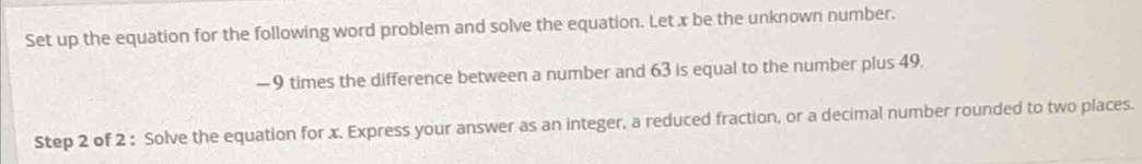 Set up the equation for the following word problem and solve the equation. Let x be the unknown number.
— 9 times the difference between a number and 63 is equal to the number plus 49. 
Step 2 of 2 : Solve the equation for x. Express your answer as an integer, a reduced fraction, or a decimal number rounded to two places.