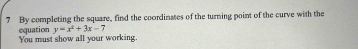 By completing the square, find the coordinates of the turning point of the curve with the 
equation y=x^2+3x-7
You must show all your working.