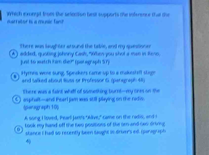 Which excerpt from the selection best supparts the inference thae the
narrator is a music fan?
There was laughter around the table, and my questione
A) added, quoting Johnny Cash, "When you shot a man in Reno,
Just to watch him die?' (paragraph 57)
Hymns were sung, Speakers came up to a makeshaft stage
and talked about Russ or Professor G. (paragraph 48)
There was a faint whiff of something burrl—my tres on the
asphalf—and Pearl Jam was still playing on the radio.
(paragraph 10)
A song I loved, Pearl Jam's "Alive," came on the radio, and I
0 took my hand off the two positions of the ten-and-two driving
stance I had so recently been taught in driver's ed. (paragraph
4)