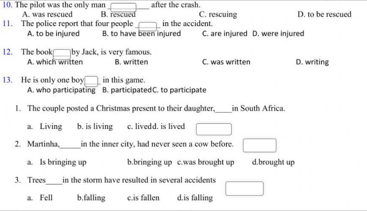 The pilot was the only man after the crash.
_
A. was rescued B. rescued C. rescuing D. to be rescued
11. The police report that four people _in the accident.
A. to be injured B. to have been injured C. are injured D. were injured
12. The book by Jack, is very famous.
A. which written B. written C. was written D. writing
13. He is only one boy in this game.
A. who participating B. participatedC. to participate
1. The couple posted a Christmas present to their daughter,_ in South Africa.
a. Living b. is living c. livedd. is lived
2. Martinha,_ in the inner city, had never seen a cow before.
a. Is bringing up b.bringing up c.was brought up d.brought up
_
3. Trees in the storm have resulted in several accidents
a. Fell b.falling c.is fallen d.is falling