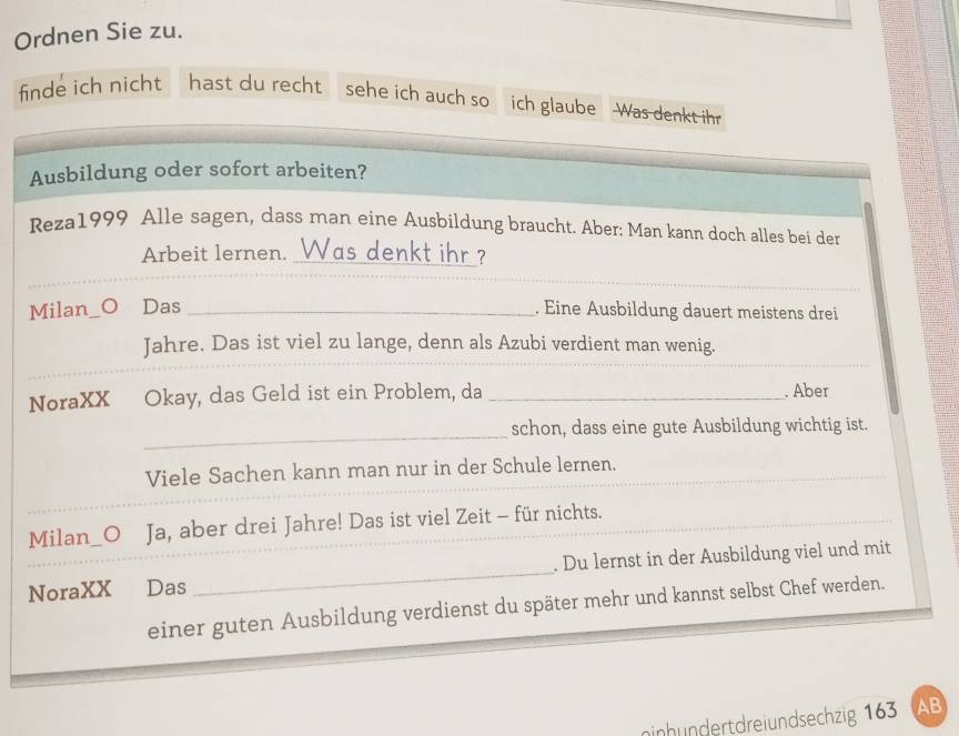 Ordnen Sie zu. 
finde ich nicht hast du recht sehe ich auch so ich glaube Was denkt ihr 
Ausbildung oder sofort arbeiten? 
Reza1999 Alle sagen, dass man eine Ausbildung braucht. Aber: Man kann doch alles bei der 
Arbeit lernen. Was denkt ihr? 
_ 
Milan 。 Das _. Eine Ausbildung dauert meistens drei 
Jahre. Das ist viel zu lange, denn als Azubi verdient man wenig. 
NoraXX Okay, das Geld ist ein Problem, da _. Aber 
_ 
schon, dass eine gute Ausbildung wichtig ist. 
Viele Sachen kann man nur in der Schule lernen. 
Milan h_O Ja, aber drei Jahre! Das ist viel Zeit - für nichts. 
NoraXX Das _. Du lernst in der Ausbildung viel und mit 
einer guten Ausbildung verdienst du später mehr und kannst selbst Chef werden. 
ninhundertdreiundsechzig 163 AB