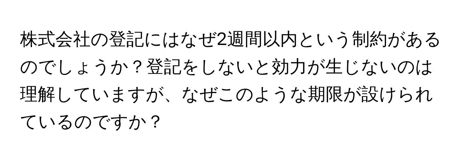 株式会社の登記にはなぜ2週間以内という制約があるのでしょうか？登記をしないと効力が生じないのは理解していますが、なぜこのような期限が設けられているのですか？