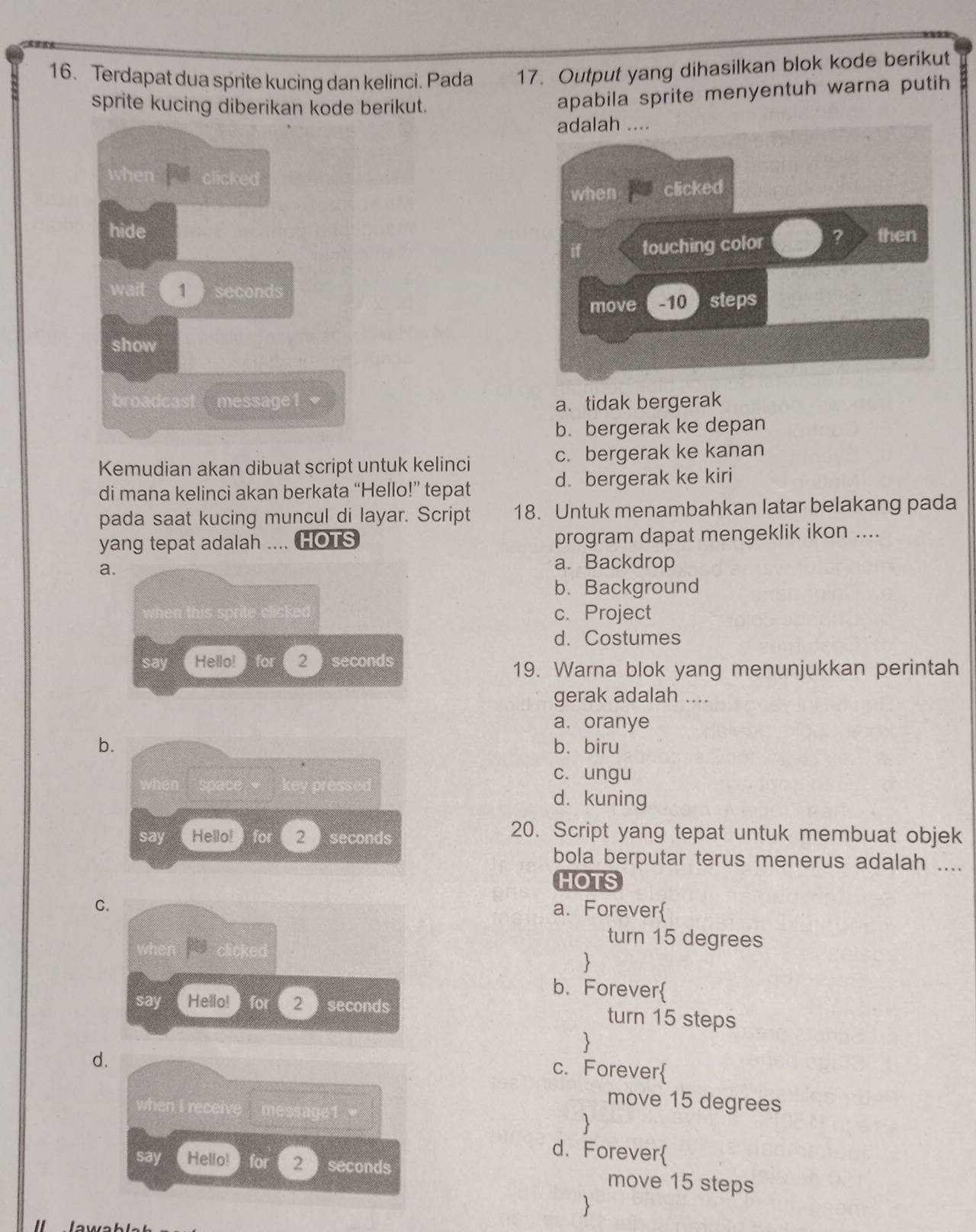 Terdapat dua sprite kucing dan kelinci. Pada 17. Output yang dihasilkan blok kode berikut
sprite kucing diberikan kode berikut.
apabila sprite menyentuh warna putih

a. tidak bergerak
b. bergerak ke depan
Kemudian akan dibuat script untuk kelinci c. bergerak ke kanan
di mana kelinci akan berkata “Hello!” tepat d. bergerak ke kiri
pada saat kucing muncul di layar. Script 18. Untuk menambahkan latar belakang pada
yang tepat adalah .... HOTS program dapat mengeklik ikon ....
a.
a. Backdrop
b. Background
c. Project
d. Costumes
19. Warna blok yang menunjukkan perintah
gerak adalah ....
a. oranye
b.b. biru
c. ungu
d. kuning
20. Script yang tepat untuk membuat objek
bola berputar terus menerus adalah ....
HOTS
C.a. Forever
turn 15 degrees

b. Forever
turn 15 steps

d.
c. Forever
move 15 degrees

d. Forever
move 15 steps
