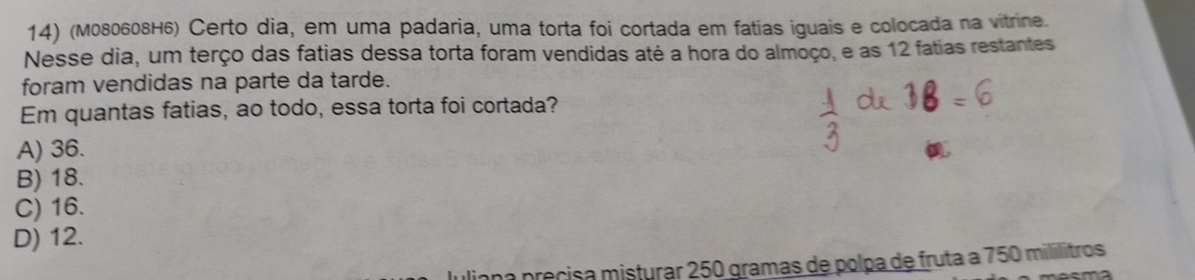 (M080608H6) Certo dia, em uma padaria, uma torta foi cortada em fatias iguais e colocada na vitrine.
Nesse dia, um terço das fatias dessa torta foram vendidas até a hora do almoço, e as 12 fatias restantes
foram vendidas na parte da tarde.
Em quantas fatias, ao todo, essa torta foi cortada?
A) 36.
B) 18.
C) 16.
D) 12.
una précisa misturar 250 gramas de polpa de fruta a 750 mililitros