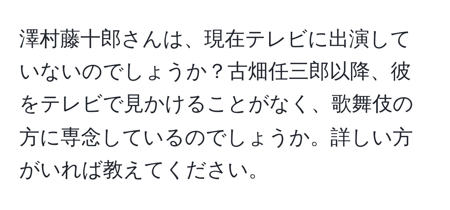 澤村藤十郎さんは、現在テレビに出演していないのでしょうか？古畑任三郎以降、彼をテレビで見かけることがなく、歌舞伎の方に専念しているのでしょうか。詳しい方がいれば教えてください。