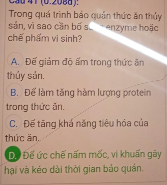 Cau 41 (0.208d):
Trong quá trình bảo quản thức ăn thủy
sản, vì sao cần bố sả enzyme hoặc
chế phẩm vi sinh?
A. Để giảm độ ấm trong thức ăn
thủy sản.
B. Để làm tăng hàm lượng protein
trong thức ăn.
C. Để tăng khả năng tiêu hóa của
thức ăn.
D. Để ức chế nấm mốc, vi khuẩn gây
hại và kéo dài thời gian bảo quản.