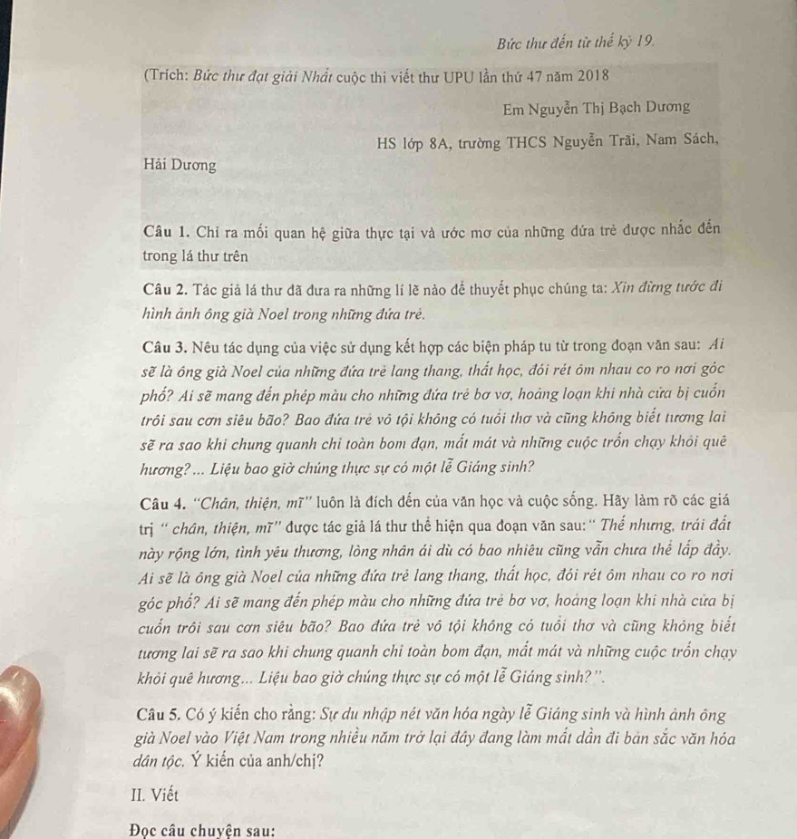 Bức thư đến từ thế kỷ 19.
(Trích: Bức thư đạt giải Nhất cuộc thi viết thư UPU lần thứ 47 năm 2018
Em Nguyễn Thị Bạch Dương
HS lớp 8A, trường THCS Nguyễn Trãi, Nam Sách,
Hải Dương
Câu 1. Chỉ ra mối quan hệ giữa thực tại và ước mơ của những dứa trẻ được nhắc đến
trong lá thư trên
Câu 2. Tác giả lá thư đã đưa ra những lí lẽ nảo để thuyết phục chúng ta: Xin đừng tước đi
hình ảnh ông già Noel trong những đứa trẻ.
Câu 3. Nêu tác dụng của việc sử dụng kết hợp các biện pháp tu từ trong đoạn văn sau: Ai
sẽ là ông già Noel của những đứa trẻ lang thang, thất học, đói rét ôm nhau co ro nơi góc
phố? Ai sẽ mang đến phép màu cho những đứa trẻ bơ vơ, hoàng loạn khi nhà cửa bị cuốn
trôi sau cơn siêu bão? Bao đứa trẻ vô tội không có tuổi thơ và cũng không biết tương lai
sẽ ra sao khi chung quanh chỉ toàn bom đạn, mắt mát và những cuộc trốn chạy khỏi quê
hương? ... Liệu bao giờ chúng thực sự có một lễ Giảng sinh?
Câu 4. “Chân, thiện, mĩ”' luôn là đích đến của văn học và cuộc sống. Hãy làm rõ các giá
trị ' chân, thiện, mĩ'' được tác giả lá thư thể hiện qua đoạn văn sau:“ Thế nhưng, trái đất
này rộng lớn, tình yêu thương, lòng nhân ái dù có bao nhiêu cũng vẫn chưa thể lắp đầy.
Ai sẽ là ông già Noel của những đứa trẻ lang thang, thất học, đói rét ôm nhau co ro nơi
góc phố? Ai sẽ mang đến phép màu cho những đứa trẻ bơ vơ, hoàng loạn khi nhà cửa bị
cuốn trôi sau cơn siêu bão? Bao đứa trẻ vô tội không có tuổi thơ và cũng không biết
tương lai sẽ ra sao khi chung quanh chi toàn bom đạn, mắt mát và những cuộc trốn chạy
khỏi quê hương... Liệu bao giờ chúng thực sự có một lễ Giáng sinh? ''.
Câu 5. Có ý kiến cho rằng: Sự du nhập nét văn hóa ngày lễ Giáng sinh và hình ảnh ông
già Noel vào Việt Nam trong nhiều năm trở lại đây đang làm mắt dần đi bàn sắc văn hóa
dân tộc. Ý kiến của anh/chị?
II. Viết
Đọc câu chuyện sau: