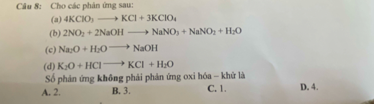 Cho các phản ứng sau:
(a) 4KClO_3to KCl+3KClO_4
(b) 2NO_2+2NaOHto NaNO_3+NaNO_2+H_2O
(c) Na_2O+H_2Oto NaOH
(d) K_2O+HClto KCl+H_2O
Số phản ứng không phải phản ứng oxi hóa - khử là
A. 2. B. 3. C. 1. D. 4.