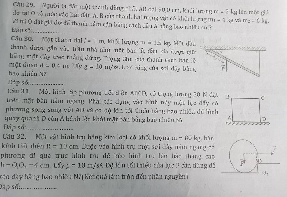 Người ta đặt một thanh đồng chất AB dài 90,0 cm, khối lượng m=2kg lên một giá
đỡ tại O và móc vào hai đầu A, B của thanh hai trọng vật có khối lượng m_1=4kg và m_2=6kg.
Vị trí O đặt giá đỡ để thanh nằm cân bằng cách đầu A bằng bao nhiêu cm?
Đáp số:_
Câu 30. Một thanh dài l=1m , khối lượng m=1,5kg : Một đầu
thanh được gắn vào trần nhà nhờ một bản lề, đầu kia được giữ
bằng một dây treo thẳng đứng. Trọng tâm của thanh cách bản lề
một đoạn d=0,4m. Lấy g=10m/s^2.  Lực căng của sợi dây bằng
bao nhiêu N?
Đáp số:_
Câu 31. Một hình lập phương tiết diện ABCD, có trọng lượng 50 N đặt
trên mặt bàn nằm ngang. Phải tác dụng vào hình này một lực đẩy có
phương song song với AD và có độ lớn tối thiểu bằng bao nhiêu để hình
quay quanh D còn A bênh lên khỏi mặt bàn bằng bao nhiêu N?
Đáp số:_
Câu 32. Một vật hình trụ bằng kim loại có khối lượng m=80kg bán
kính tiết diện R=10cm. Buộc vào hình trụ một sợi dây nằm ngang có
phương đi qua trục hình trụ để kéo hình trụ lên bậc thang cao
h=O_1O_2=4cm. Lấy g=10m/s^2 B. Độ lớn tối thiểu của lực F cần dùng để
kéo dây bằng bao nhiêu N?(Kết quả làm tròn đến phần nguyên)
Đáp số:_