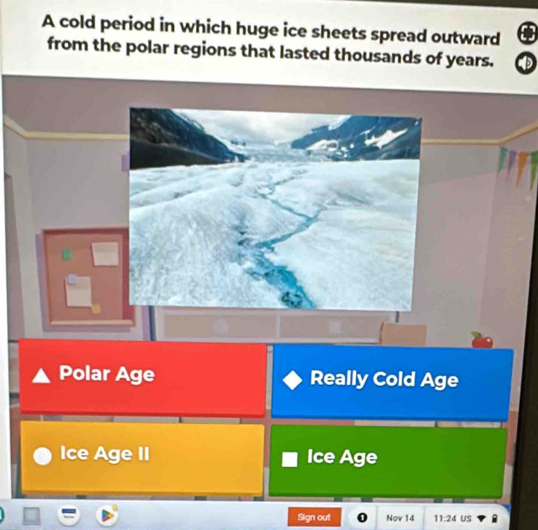 A cold period in which huge ice sheets spread outward a
from the polar regions that lasted thousands of years. D
Polar Age Really Cold Age
Ice Age II Ice Age
Sign out Nov 14 11:24 US