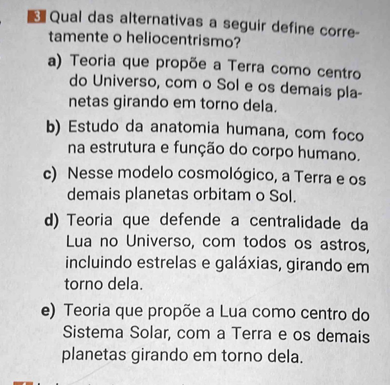 Qual das alternativas a seguir define corre-
tamente o heliocentrismo?
a) Teoria que propõe a Terra como centro
do Universo, com o Sol e os demais pla-
netas girando em torno dela.
b) Estudo da anatomia humana, com foco
na estrutura e função do corpo humano.
c) Nesse modelo cosmológico, a Terra e os
demais planetas orbitam o Sol.
d) Teoria que defende a centralidade da
Lua no Universo, com todos os astros,
incluindo estrelas e galáxias, girando em
torno dela.
e) Teoria que propõe a Lua como centro do
Sistema Solar, com a Terra e os demais
planetas girando em torno dela.