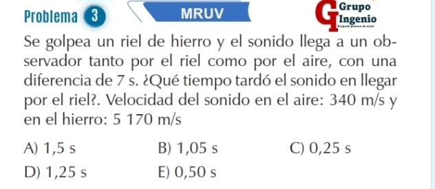 Grupo
Problema MRUV Ingenio
Se golpea un riel de hierro y el sonido llega a un ob-
servador tanto por el riel como por el aire, con una
diferencia de 7 s. ¿Qué tiempo tardó el sonido en llegar
por el riel?. Velocidad del sonido en el aire: 340 m/s y
en el hierro: 5 170 m/s
A) 1,5 s B) 1,05 s C) 0,25 s
D) 1,25 s E) 0,50 s