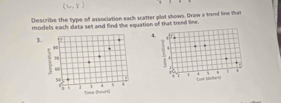 2 4 
Describe the type of association each scatter plot shows. Draw a trend line that 
models each data set and find the equation of that trend line. 
4. 
3