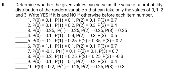 Determine whether the given values can serve as the value of a probability 
distribution of the random variable x that can take only the values of 0, 1, 2
and 3. Write YES if it is and NO if otherwise before each item number. 
_1. P(0)=0.1, P(1)=0.1, P(2)=0.1, P(3)=0.7
_2. P(0)=0.1, P(1)=0.2, P(2)=0.3, P(3)=0.4
_3. P(0)=0.25, P(1)=0.25, P(2)=0.25, P(3)=0.25
_4. P(0)=0.1, P(1)=0.4, P(2)=0.3, P(3)=0.5
_5. P(0)=0.2, P(1)=0.25, P(2)=0.35, P(3)=0.2
__6. P(0)=1.1, P(1)=0.1, P(2)=0.1, P(3)=0.7
_7. P(0)=-0.1, P(1)=0.1, P(2)=0.1, P(3)=0.7
_8. P(0)=0.2, P(1)=0.25, P(2)=0.25, P(3)=-0.3
_9. P(0)=0.1, P(1)=0.1, P(2)=0.2, P(3)=0.4
_10. P(0)=0.2, P(1)=0.25, P(2)=0.25, P(3)=0.3