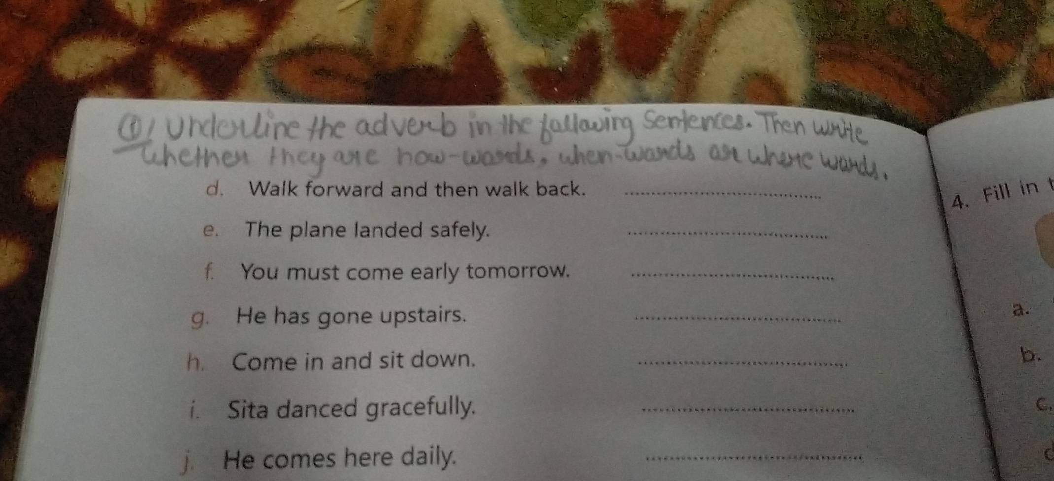 Walk forward and then walk back._ 
4. Fill in t 
e. The plane landed safely._ 
f. You must come early tomorrow._ 
g. He has gone upstairs._ 
a. 
h. Come in and sit down. _b. 
i. Sita danced gracefully. _C. 
j. He comes here daily. 
_ 
C