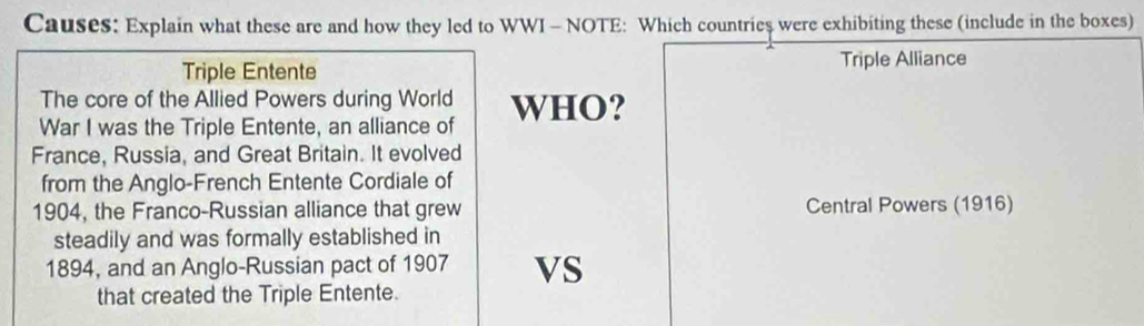 Causes: Explain what these are and how they led to WWI - NOTE: Which countries were exhibiting these (include in the boxes)
Triple Entente Triple Alliance
The core of the Allied Powers during World
War I was the Triple Entente, an alliance of WHO?
France, Russia, and Great Britain. It evolved
from the Anglo-French Entente Cordiale of
1904, the Franco-Russian alliance that grew Central Powers (1916)
steadily and was formally established in
1894, and an Anglo-Russian pact of 1907 VS
that created the Triple Entente.