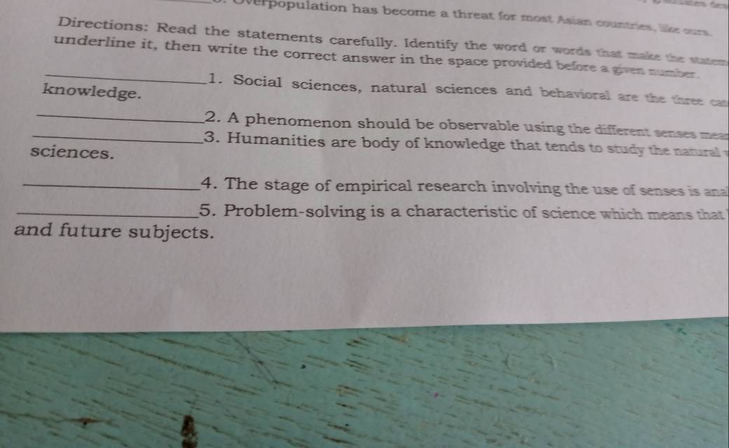 oerpopulation has become a threat for most Asian countries, like ours. 
Directions: Read the statements carefully. Identify the word or words that make the statem 
_underline it, then write the correct answer in the space provided before a given number. 
1. Social sciences, natural sciences and behavioral are the three cat 
knowledge. 
_2. A phenomenon should be observable using the different senses mear 
_ 3. Humanities are body of knowledge that tends to stud the natural 
sciences. 
_4. The stage of empirical research involving the use of senses is ana 
_5. Problem-solving is a characteristic of science which means that 
and future subjects.