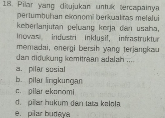 Pilar yang ditujukan untuk tercapainya
pertumbuhan ekonomi berkualitas melalui
keberlanjutan peluang kerja dan usaha,
inovasi， industri inklusif, infrastruktur
memadai, energi bersih yang terjangkau
dan didukung kemitraan adalah ....
a. pilar sosial
b. pilar lingkungan
c. pilar ekonomi
d. pilar hukum dan tata kelola
e. pilar budaya