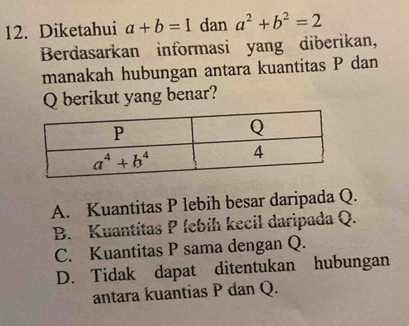 Diketahui a+b=1 dan a^2+b^2=2
Berdasarkan informasi yang diberikan,
manakah hubungan antara kuantitas P dan
Q berikut yang benar?
A. Kuantitas P lebih besar daripada Q.
B. Kuantitas P febíh kecil daripada Q.
C. Kuantitas P sama dengan Q.
D. Tidak dapat ditentukan hubungan
antara kuantias P dan Q.