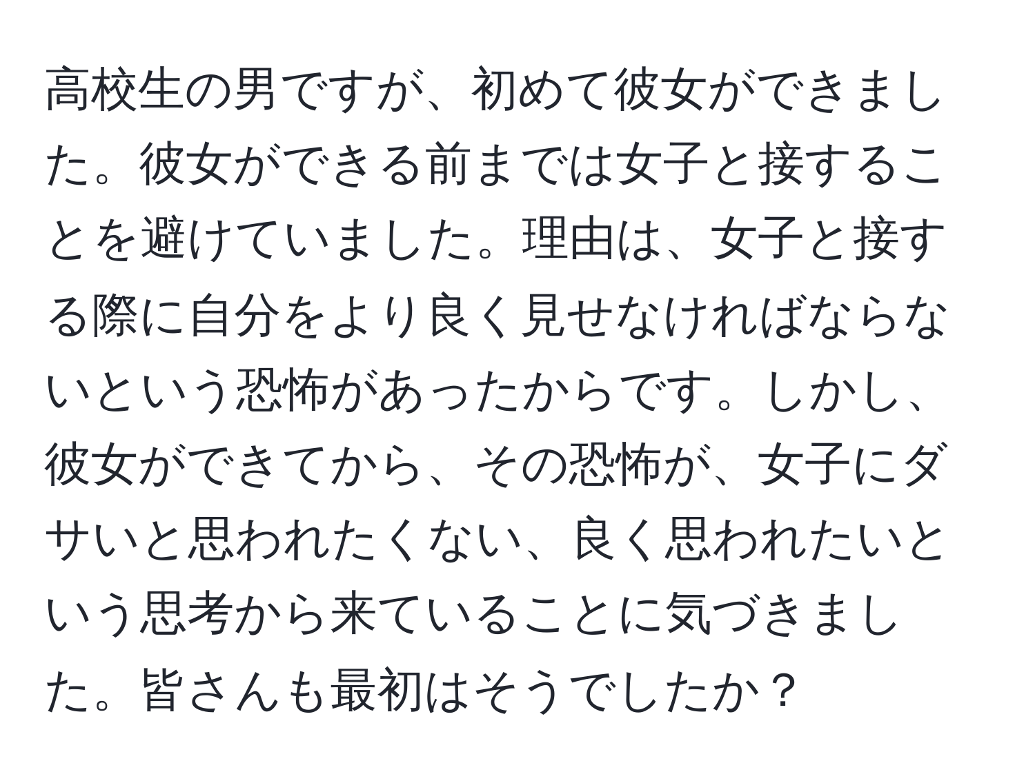 高校生の男ですが、初めて彼女ができました。彼女ができる前までは女子と接することを避けていました。理由は、女子と接する際に自分をより良く見せなければならないという恐怖があったからです。しかし、彼女ができてから、その恐怖が、女子にダサいと思われたくない、良く思われたいという思考から来ていることに気づきました。皆さんも最初はそうでしたか？