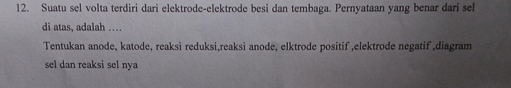 Suatu sel volta terdiri dari elektrode-elektrode besi dan tembaga. Pernyataan yang benar dari sel 
di atas, adalah … 
Tentukan anode, katode, reaksi reduksi,reaksi anode, elktrode positif ,elektrode negatif ,diagram 
sel dan reaksi sel nya