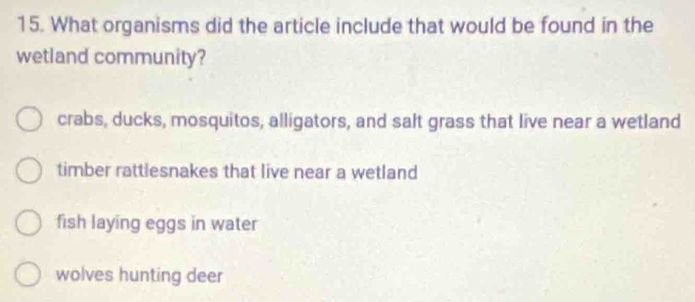 What organisms did the article include that would be found in the
wetland community?
crabs, ducks, mosquitos, alligators, and salt grass that live near a wetland
timber rattlesnakes that live near a wetland
fish laying eggs in water
wolves hunting deer