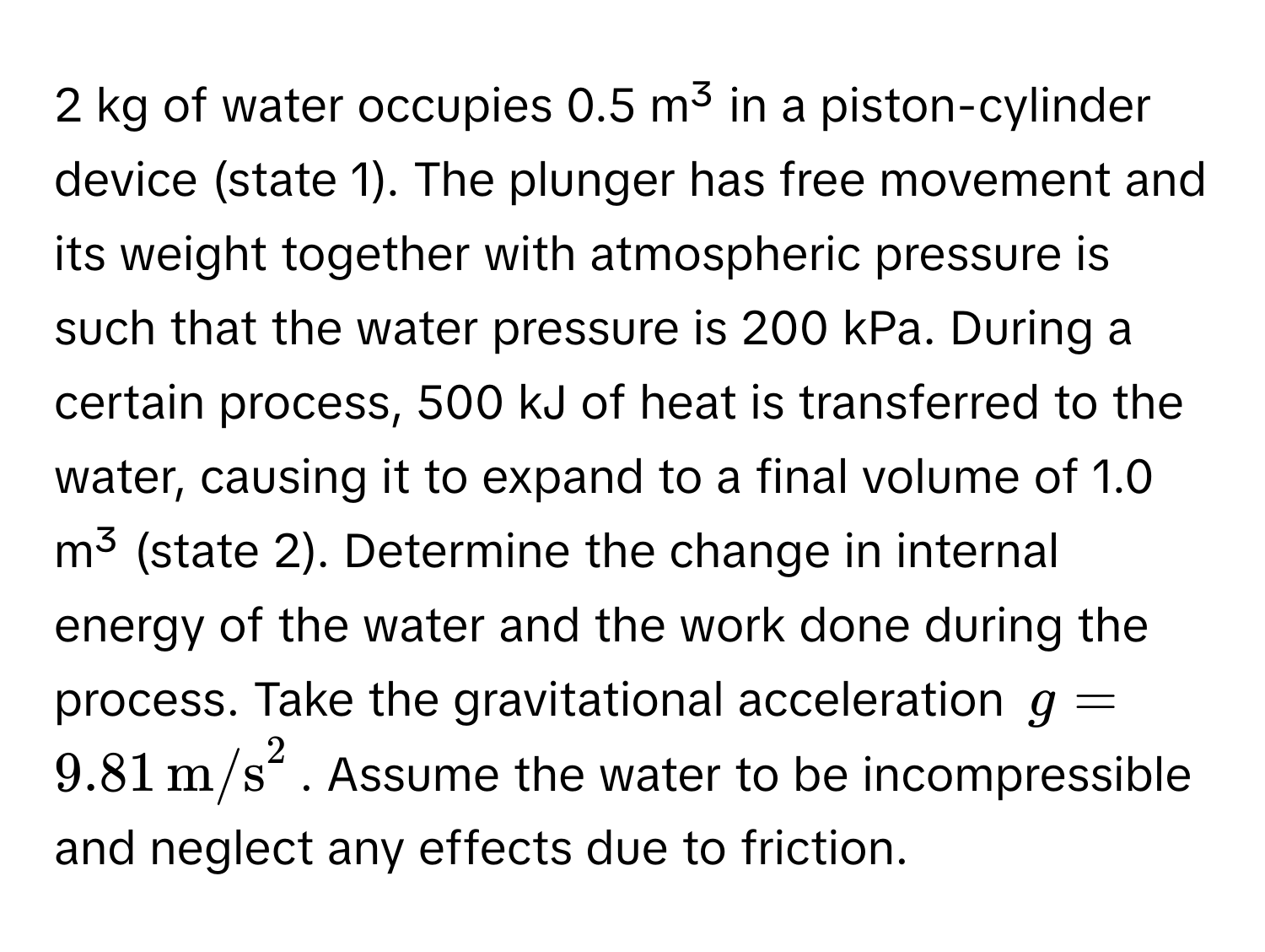 kg of water occupies 0.5 m³ in a piston-cylinder device (state 1). The plunger has free movement and its weight together with atmospheric pressure is such that the water pressure is 200 kPa. During a certain process, 500 kJ of heat is transferred to the water, causing it to expand to a final volume of 1.0 m³ (state 2). Determine the change in internal energy of the water and the work done during the process. Take the gravitational acceleration $g = 9.81 , m/s^2$. Assume the water to be incompressible and neglect any effects due to friction.