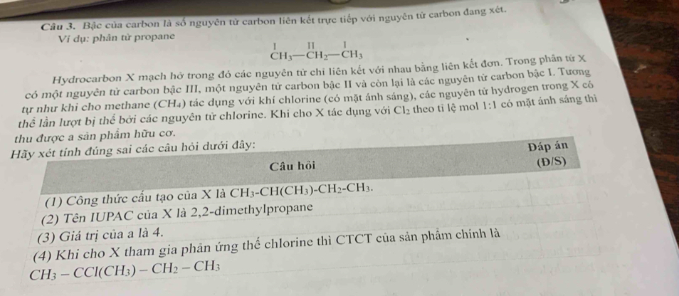 Bậc của carbon là số nguyên tử carbon liên kết trực tiếp với nguyên tử carbon đang xét.
Vi dụ: phân tử propane
beginarrayr 1 CH_3-CH_2-CH_3endarray
Hydrocarbon X mạch hở trong đó các nguyên tử chỉ liên kết với nhau bằng liên kết đơn. Trong phần tử X
có một nguyên tử carbon bậc III, một nguyên tử carbon bậc II và còn lại là các nguyên tử carbon bậc I. Tương
tự như khi cho methane (CH₄) tác dụng với khí chlorine (có mặt ánh sáng), các nguyên tử hydrogen trong X có
thể lần lượt bị thể bởi các nguyên tử chlorine. Khi cho X tác dụng với Cl_2 theo tỉ lệ mol 1:1 có mặt ánh sáng thì