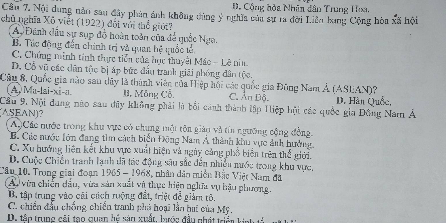 D. Cộng hòa Nhân dân Trung Hoa.
Câu 7. Nội dung nào sau đây phản ánh không đúng ý nghĩa của sự ra đời Liên bang Cộng hòa xã hội
chủ nghĩa Xô viết (1922) đối với thế giới?
A. Đánh dấu sự sụp đồ hoàn toàn của đế quốc Nga.
B. Tác động đến chính trị và quan hệ quốc tế.
C. Chứng minh tính thực tiễn của học thuyết Mác - Lê nin.
D. Cổ vũ các dân tộc bị áp bức đấu tranh giải phóng dân tộc.
Câu 8. Quốc gia nào sau đây là thành viên của Hiệp hội các quốc gia Đông Nam Á (ASEAN)?
A, Ma-lai-xi-a. B. Mông Cổ. C. Ân Độ.
D. Hàn Quốc.
Câu 9. Nội dung nào sau đây không phải là bối cảnh thành lập Hiệp hội các quốc gia Đông Nam Á
(ASEAN)?
A)Các nước trong khu vực có chung một tôn giáo và tín ngưỡng cộng đồng.
B. Các nước lớn đang tìm cách biến Đông Nam Á thành khu vực ảnh hưởng.
C. Xu hướng liên kết khu vực xuất hiện và ngày càng phổ biến trên thế giới.
D. Cuộc Chiến tranh lạnh đã tác động sâu sắc đến nhiều nước trong khu vực.
Câu 10. Trong giai đoạn 1965 - 1968, nhân dân miền Bắc Việt Nam đã
A. vừa chiến đấu, vừa sản xuất và thực hiện nghĩa vụ hậu phương.
B. tập trung vào cải cách ruộng đất, triệt để giảm tô.
C. chiến đấu chống chiến tranh phá hoại lần hai của Mỹ.
D. tập trung cải tao quan hệ sản xuất, bước đầu phát triển kinh