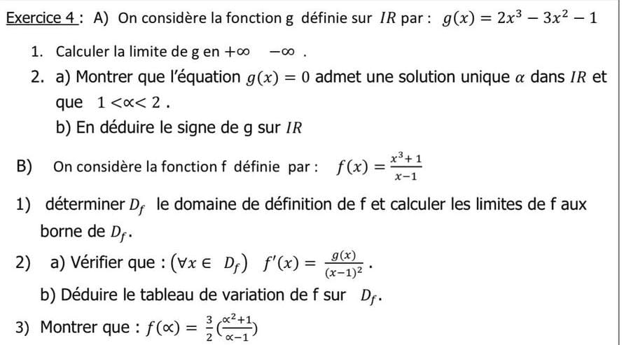 On considère la fonction g définie sur IR par : g(x)=2x^3-3x^2-1
1. Calculer la limite de g en +∞ -∞. 
2. a) Montrer que l'équation g(x)=0 admet une solution unique α dans IR et 
que 1 <2</tex>. 
b) En déduire le signe de g sur IR
B) On considère la fonction f définie par : f(x)= (x^3+1)/x-1 
1) déterminer D_f le domaine de définition de f et calculer les limites de f aux 
borne de D_f. 
2) a) Vérifier que : (forall x∈ D_f)f'(x)=frac g(x)(x-1)^2. 
b) Déduire le tableau de variation de f sur D. 
3) Montrer que : f(alpha )= 3/2 ( (alpha^2+1)/alpha -1 )