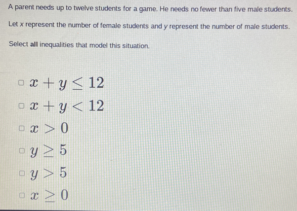 A parent needs up to twelve students for a game. He needs no fewer than five male students.
Let x represent the number of female students and y represent the number of male students.
Select all inequalities that model this situation.
x+y≤ 12
x+y<12</tex>
x>0
y≥ 5
y>5
x≥ 0