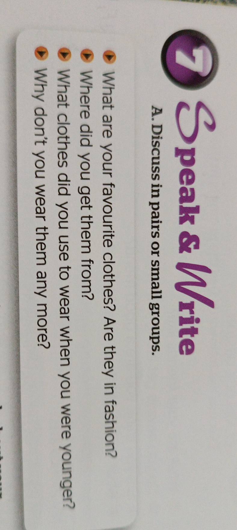 Speak & Write 
A. Discuss in pairs or small groups. 
What are your favourite clothes? Are they in fashion? 
Where did you get them from? 
What clothes did you use to wear when you were younger? 
Why don't you wear them any more?