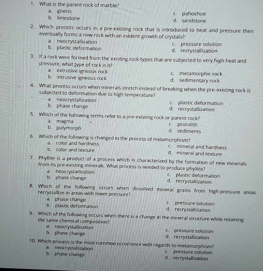 What is the parent rock of marble?
a. gneiss c. pahoehoe
b. limestone d. sandstone
2. Which process occurs in a pre-existing rock that is introduced to heat and pressure then
eventually forms a new rock with an evident growth of crystals?
a. neocrystallization c. pressure solution
b. plastic deformation d. recrystallization
3. If a rock were formed from the existing rock types that are subjected to very high heat and
pressure, what type of rock is it?
a. extrusive igneous rock c. metamorphic rock
b. intrusive igneous rock d. sedimentary rock
4. What process occurs when minerals stretch instead of breaking when the pre-existing rock is
subjected to deformation due to high temperature?
a. neocrystallization c. plastic deformation
b. phase change d. recrystallization
5. Which of the following terms refer to a pre-existing rock or parent rock?
a. magma c. protolith
b. polymorph d. sediments
6. Which of the following is changed in the process of metamorphism?
a. color and hardness c. mineral and hardness
b. color and texture d. mineral and texture
7. Phyllite is a product of a process which is characterized by the formation of new minerals
from its pre-existing minerals. What process is needed to produce phyllite?
a neocrystallization c. plastic deformation
b. phase change d. recrystallization
8. Which of the following occurs when dissolved mineral grains from high-pressure areas
recrystallize in areas with lower pressure? 
a. phase change c. pressure solution
b. plastic deformation d. recrystallization
9. Which of the following occurs when there is a change in the mineral structure while retaining
the same chemical composition?
a. neocrystallization c. pressure solution
b. phase change d. recrystallization
10. Which process is the most common occurrence with regards to metamorphism?
a. neocrystallization C. pressure solution
b. phase change d. recrystallization